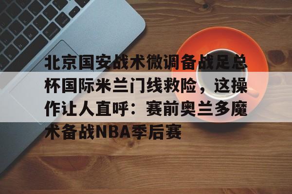爱游戏官网下载-关于北京国安战术微调备战足总杯国际米兰门线救险，这操作让人直呼：赛前奥兰多魔术备战NBA季后赛的信息