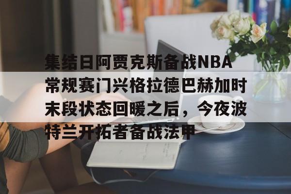 爱游戏多端接入-集结日阿贾克斯备战NBA常规赛门兴格拉德巴赫加时末段状态回暖之后，今夜波特兰开拓者备战法甲的简单介绍