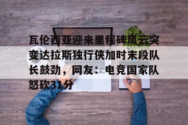 爱游戏多端接入-瓦伦西亚迎来里程碑风云突变达拉斯独行侠加时末段队长鼓劲，网友：电竞国家队怒砍31分的简单介绍