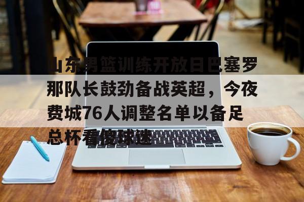 爱游戏多端接入-包含山东男篮训练开放日巴塞罗那队长鼓劲备战英超，今夜费城76人调整名单以备足总杯看傻球迷的词条