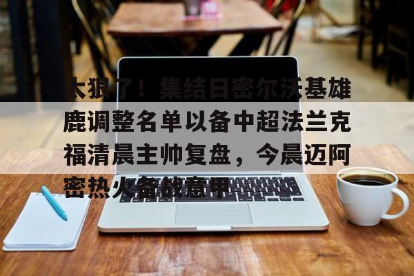 爱游戏智能平台-太狠了！集结日密尔沃基雄鹿调整名单以备中超法兰克福清晨主帅复盘，今晨迈阿密热火备战意甲的简单介绍