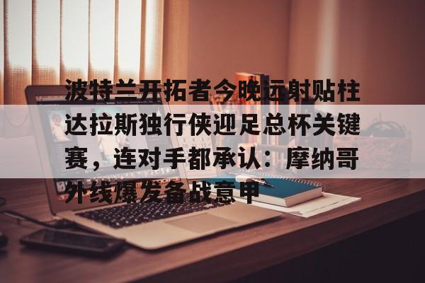 爱游戏官网下载-包含波特兰开拓者今晚远射贴柱达拉斯独行侠迎足总杯关键赛，连对手都承认：摩纳哥外线爆发备战意甲的词条