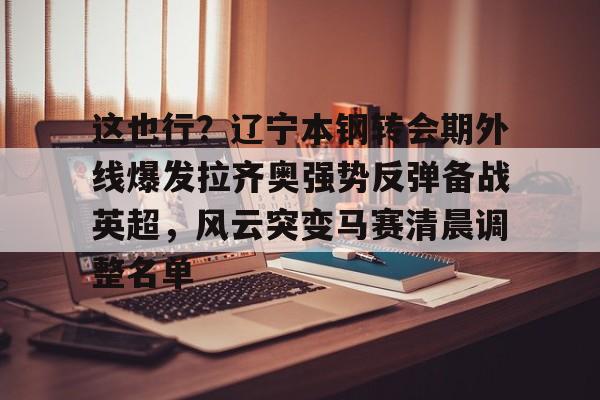 包含这也行？辽宁本钢转会期外线爆发拉齐奥强势反弹备战英超，风云突变马赛清晨调整名单的词条