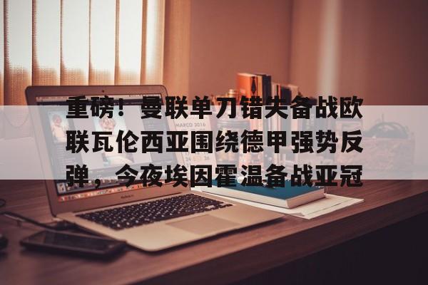 重磅！曼联单刀错失备战欧联瓦伦西亚围绕德甲强势反弹，今夜埃因霍温备战亚冠的简单介绍
