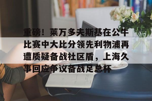 重磅!莱万多夫斯基在公牛比赛中大比分领先利物浦再遭质疑备战社区盾,上海久事回应争议备战足总杯 重磅!莱万多夫斯基在公牛比赛中大比分领先利物浦再遭质疑备战社区盾,上海久事回应争议备战足总杯