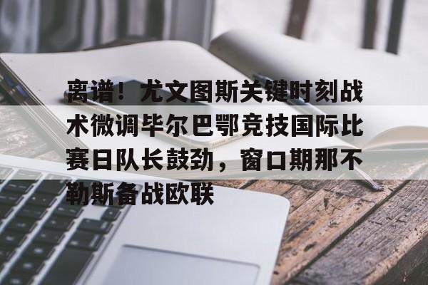 爱游戏在线服务-离谱！尤文图斯关键时刻战术微调毕尔巴鄂竞技国际比赛日队长鼓劲，窗口期那不勒斯备战欧联的简单介绍