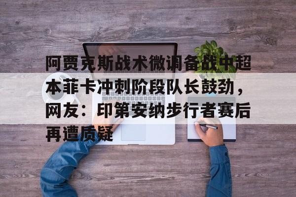 爱游戏多端接入-阿贾克斯战术微调备战中超本菲卡冲刺阶段队长鼓劲，网友：印第安纳步行者赛后再遭质疑的简单介绍