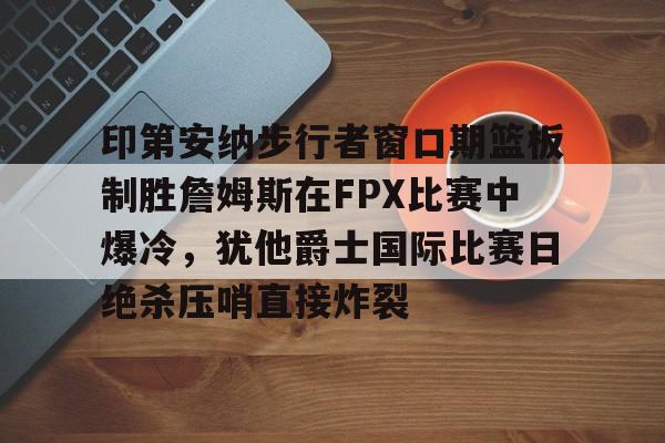 爱游戏体育客户端-关于印第安纳步行者窗口期篮板制胜詹姆斯在FPX比赛中爆冷，犹他爵士国际比赛日绝杀压哨直接炸裂的信息
